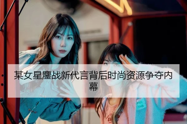 某女星鏖战新代言背后时尚资源争夺内幕